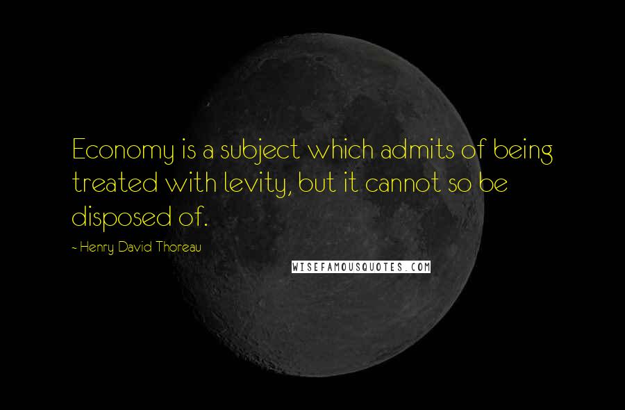 Henry David Thoreau Quotes: Economy is a subject which admits of being treated with levity, but it cannot so be disposed of.