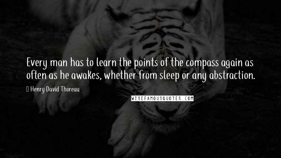 Henry David Thoreau Quotes: Every man has to learn the points of the compass again as often as he awakes, whether from sleep or any abstraction.