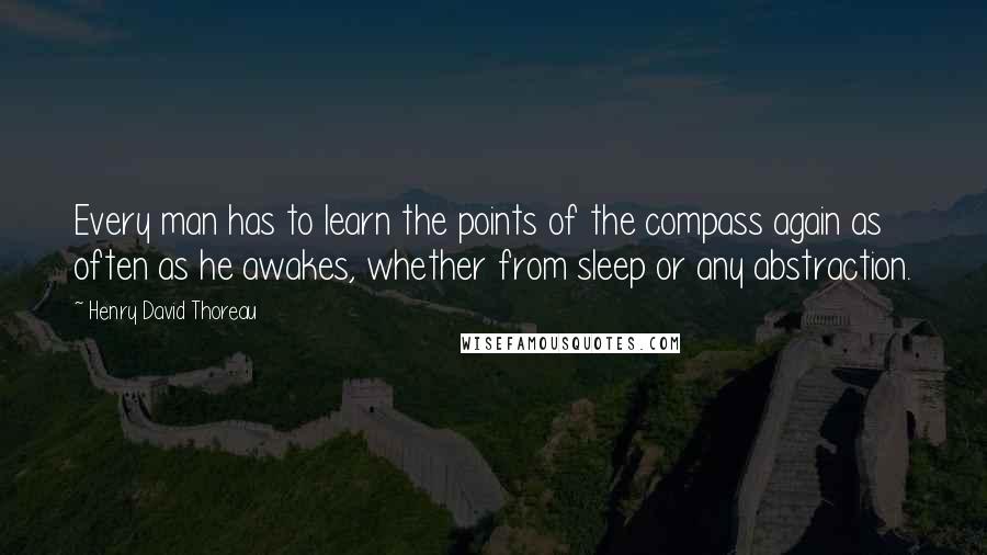 Henry David Thoreau Quotes: Every man has to learn the points of the compass again as often as he awakes, whether from sleep or any abstraction.