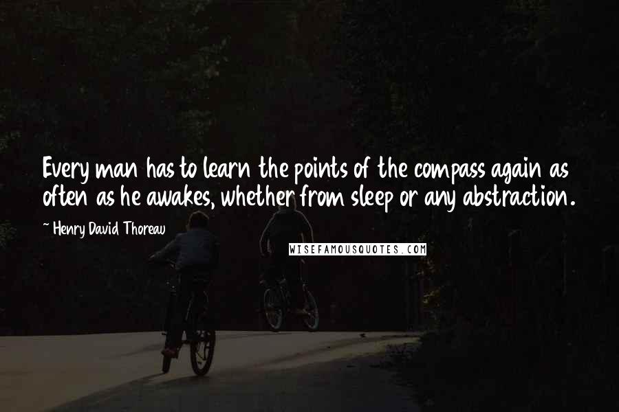 Henry David Thoreau Quotes: Every man has to learn the points of the compass again as often as he awakes, whether from sleep or any abstraction.