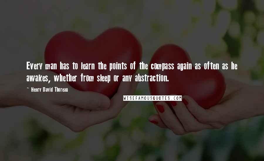 Henry David Thoreau Quotes: Every man has to learn the points of the compass again as often as he awakes, whether from sleep or any abstraction.