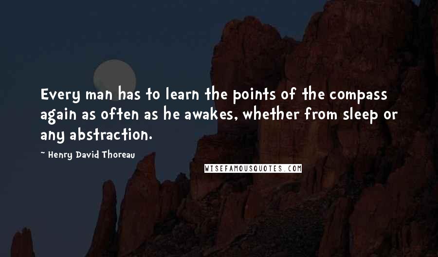 Henry David Thoreau Quotes: Every man has to learn the points of the compass again as often as he awakes, whether from sleep or any abstraction.