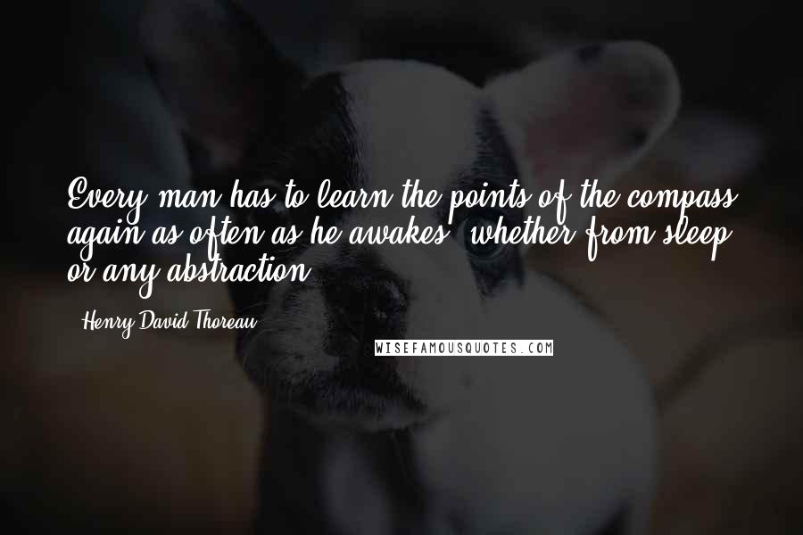 Henry David Thoreau Quotes: Every man has to learn the points of the compass again as often as he awakes, whether from sleep or any abstraction.