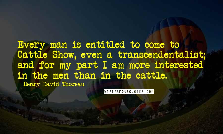 Henry David Thoreau Quotes: Every man is entitled to come to Cattle-Show, even a transcendentalist; and for my part I am more interested in the men than in the cattle.