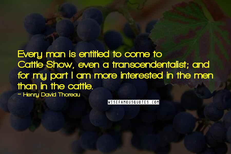 Henry David Thoreau Quotes: Every man is entitled to come to Cattle-Show, even a transcendentalist; and for my part I am more interested in the men than in the cattle.