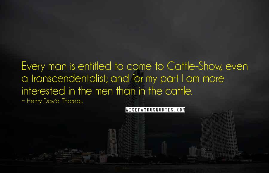 Henry David Thoreau Quotes: Every man is entitled to come to Cattle-Show, even a transcendentalist; and for my part I am more interested in the men than in the cattle.