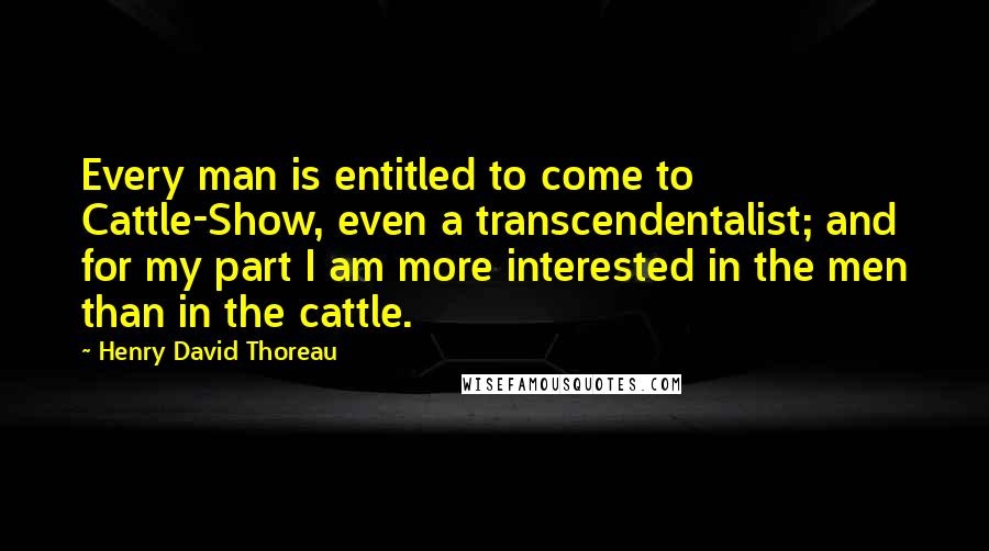 Henry David Thoreau Quotes: Every man is entitled to come to Cattle-Show, even a transcendentalist; and for my part I am more interested in the men than in the cattle.
