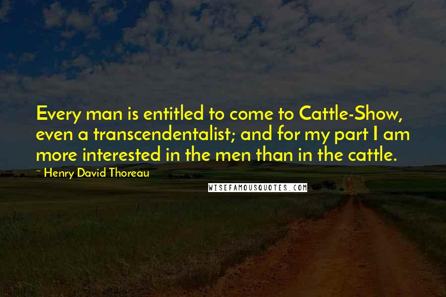 Henry David Thoreau Quotes: Every man is entitled to come to Cattle-Show, even a transcendentalist; and for my part I am more interested in the men than in the cattle.