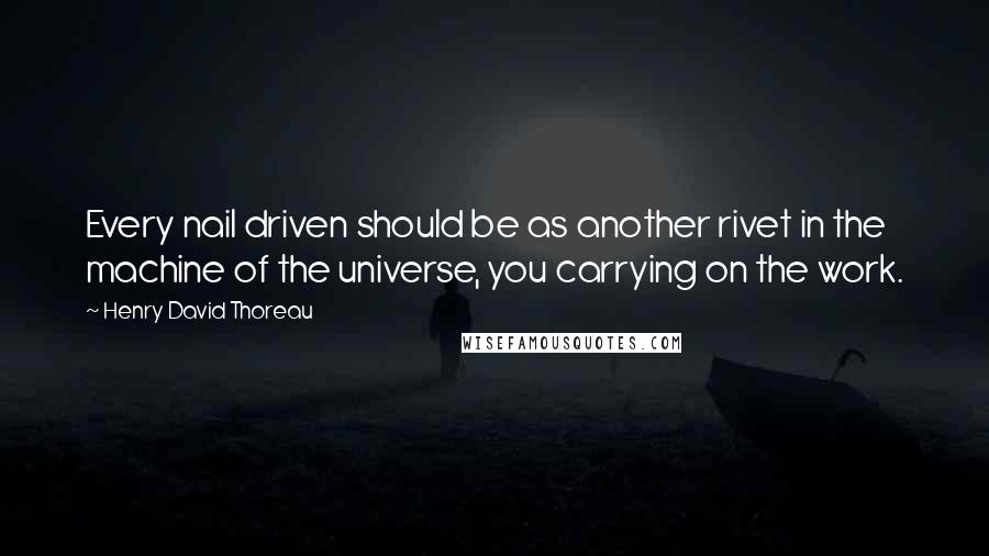 Henry David Thoreau Quotes: Every nail driven should be as another rivet in the machine of the universe, you carrying on the work.