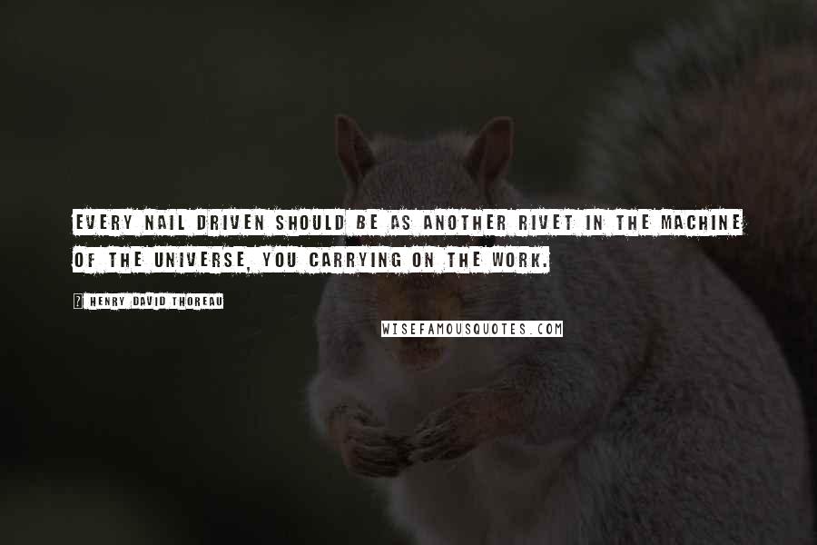 Henry David Thoreau Quotes: Every nail driven should be as another rivet in the machine of the universe, you carrying on the work.