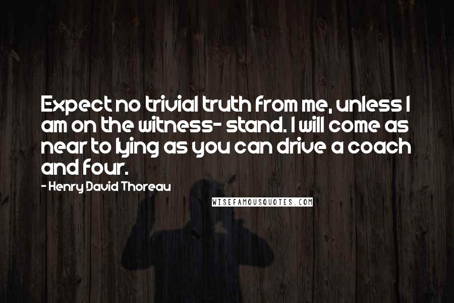 Henry David Thoreau Quotes: Expect no trivial truth from me, unless I am on the witness- stand. I will come as near to lying as you can drive a coach and four.