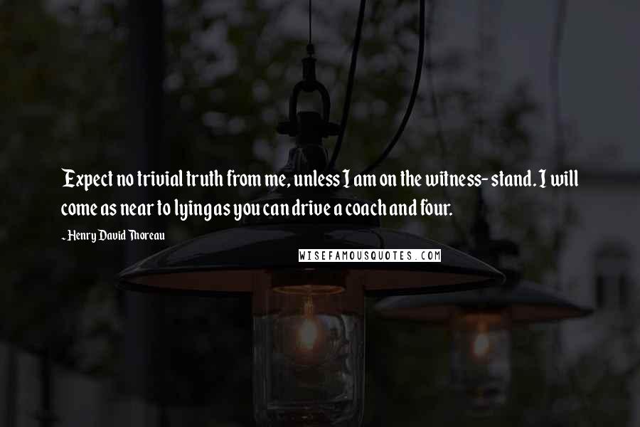 Henry David Thoreau Quotes: Expect no trivial truth from me, unless I am on the witness- stand. I will come as near to lying as you can drive a coach and four.