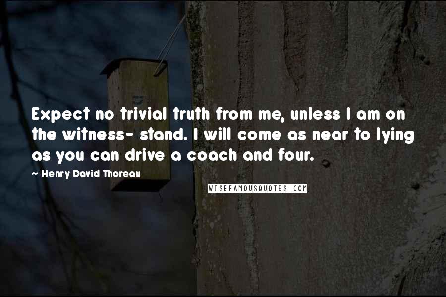 Henry David Thoreau Quotes: Expect no trivial truth from me, unless I am on the witness- stand. I will come as near to lying as you can drive a coach and four.