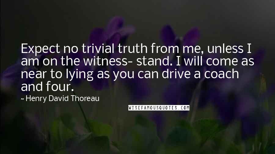 Henry David Thoreau Quotes: Expect no trivial truth from me, unless I am on the witness- stand. I will come as near to lying as you can drive a coach and four.