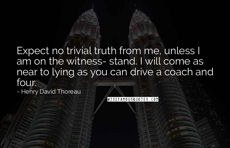 Henry David Thoreau Quotes: Expect no trivial truth from me, unless I am on the witness- stand. I will come as near to lying as you can drive a coach and four.