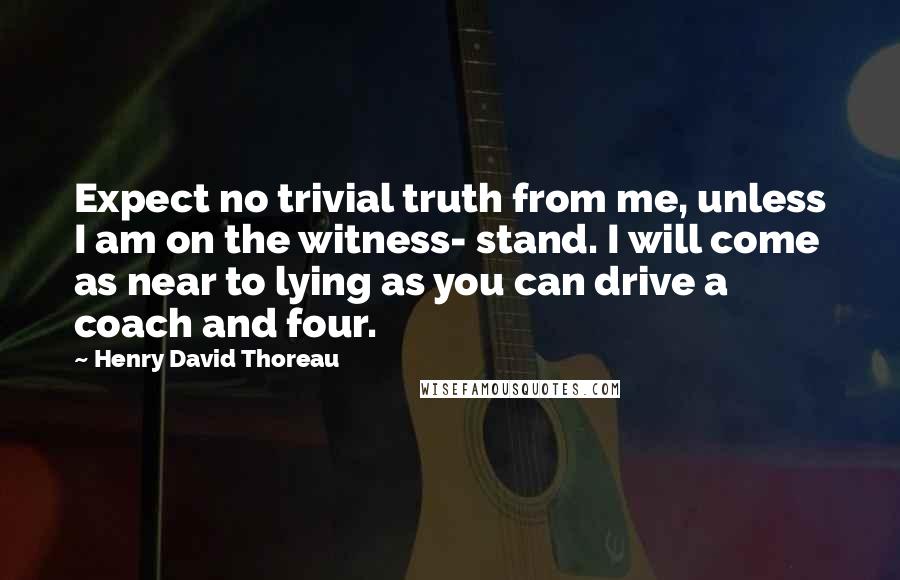 Henry David Thoreau Quotes: Expect no trivial truth from me, unless I am on the witness- stand. I will come as near to lying as you can drive a coach and four.