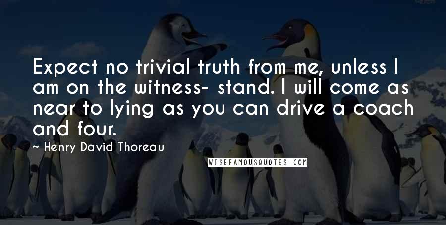 Henry David Thoreau Quotes: Expect no trivial truth from me, unless I am on the witness- stand. I will come as near to lying as you can drive a coach and four.