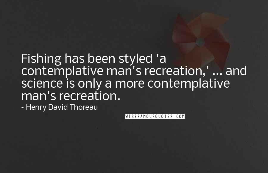 Henry David Thoreau Quotes: Fishing has been styled 'a contemplative man's recreation,' ... and science is only a more contemplative man's recreation.