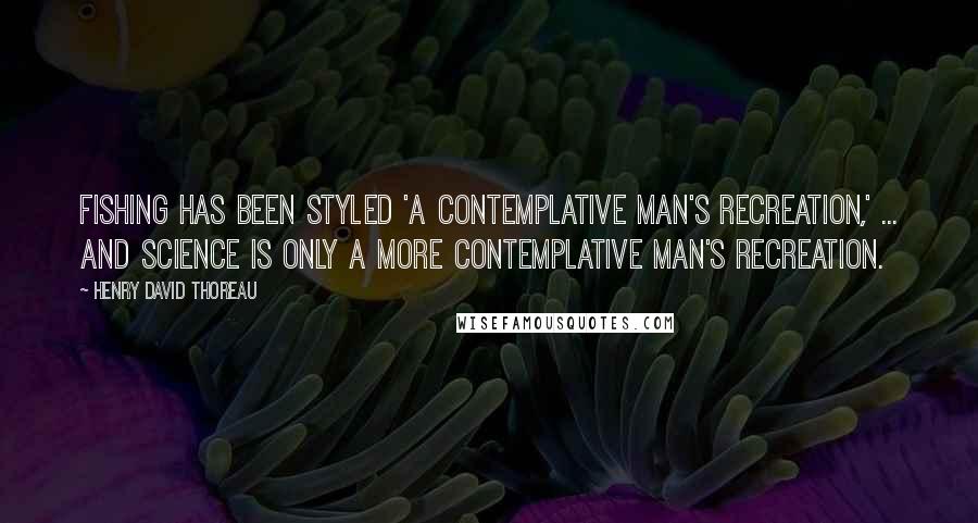 Henry David Thoreau Quotes: Fishing has been styled 'a contemplative man's recreation,' ... and science is only a more contemplative man's recreation.