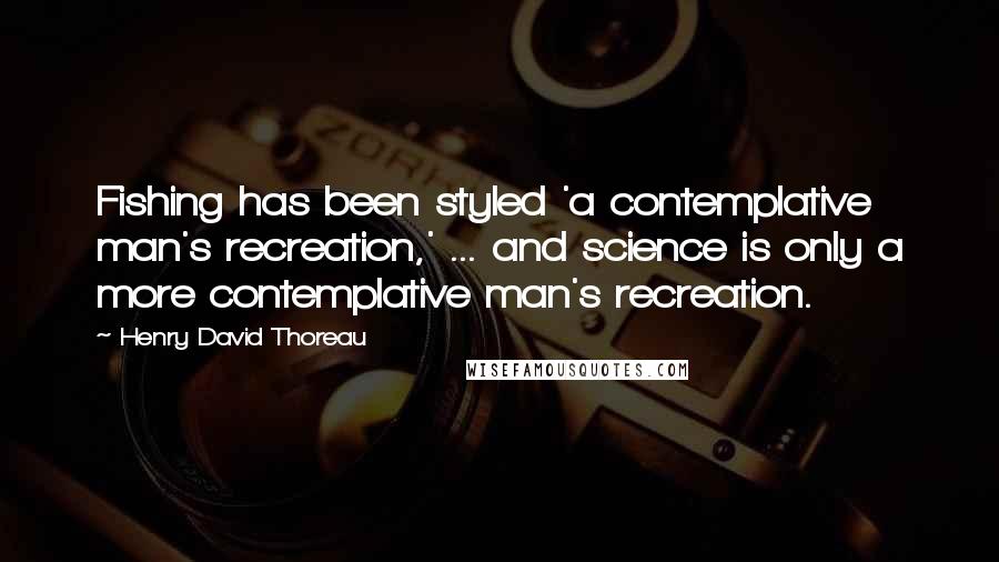 Henry David Thoreau Quotes: Fishing has been styled 'a contemplative man's recreation,' ... and science is only a more contemplative man's recreation.