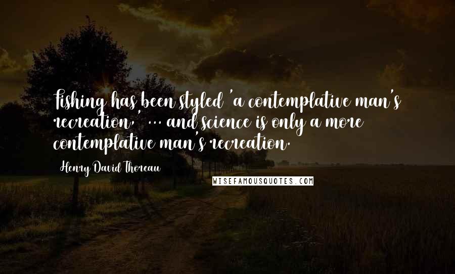Henry David Thoreau Quotes: Fishing has been styled 'a contemplative man's recreation,' ... and science is only a more contemplative man's recreation.