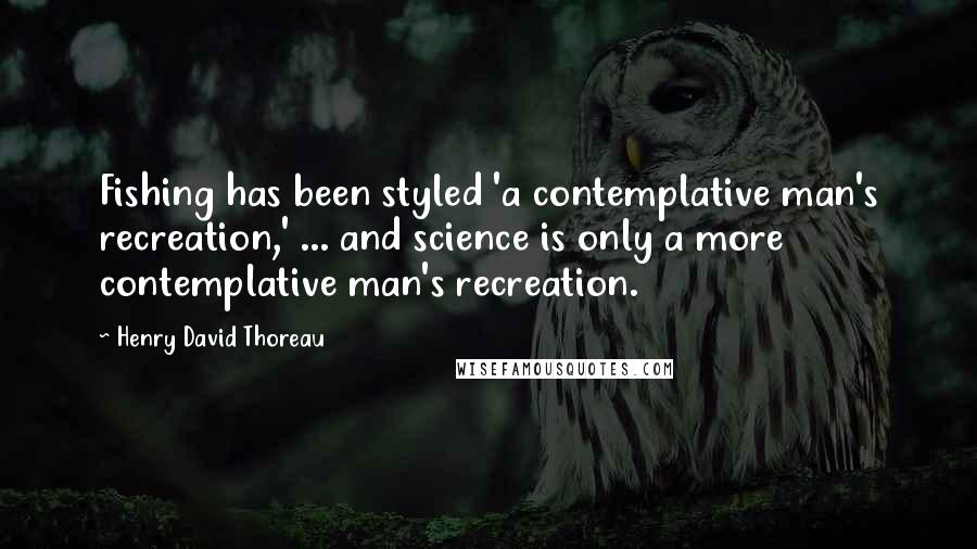 Henry David Thoreau Quotes: Fishing has been styled 'a contemplative man's recreation,' ... and science is only a more contemplative man's recreation.