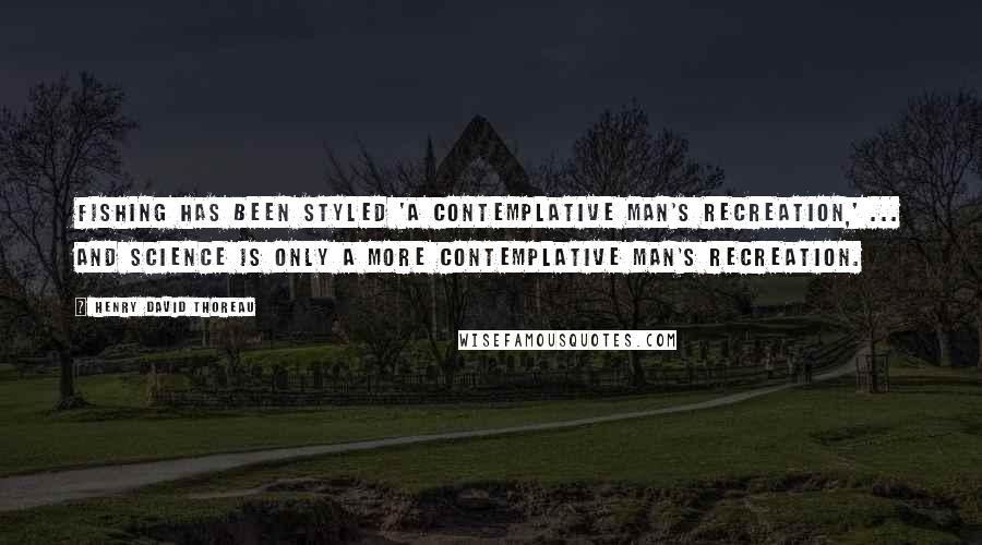 Henry David Thoreau Quotes: Fishing has been styled 'a contemplative man's recreation,' ... and science is only a more contemplative man's recreation.