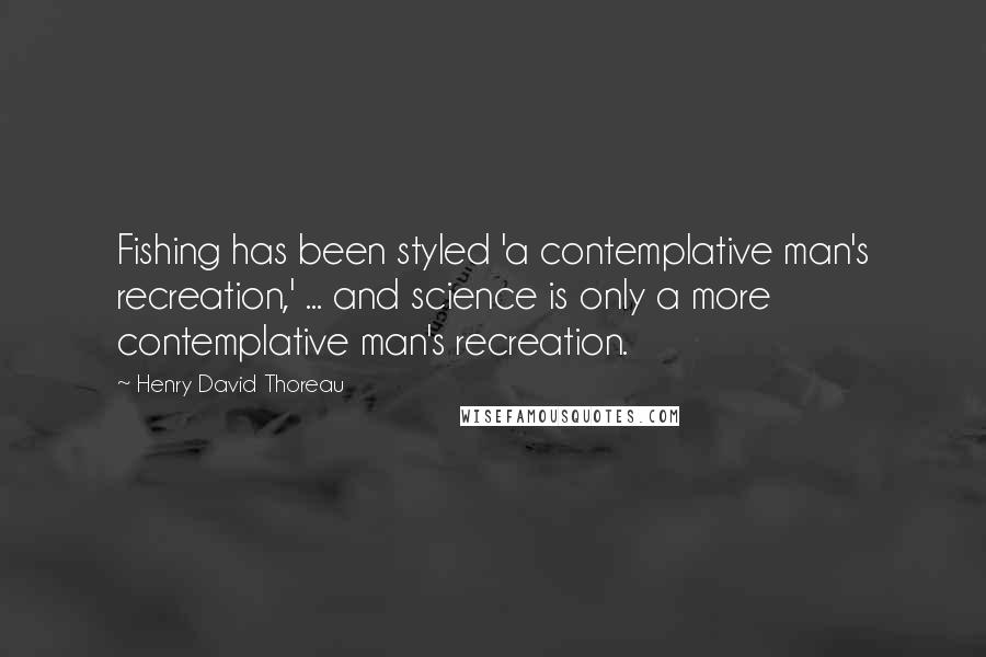 Henry David Thoreau Quotes: Fishing has been styled 'a contemplative man's recreation,' ... and science is only a more contemplative man's recreation.