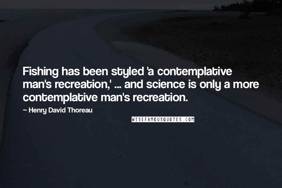 Henry David Thoreau Quotes: Fishing has been styled 'a contemplative man's recreation,' ... and science is only a more contemplative man's recreation.