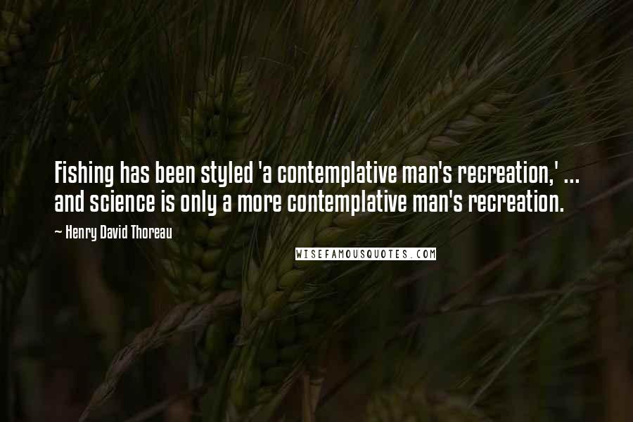 Henry David Thoreau Quotes: Fishing has been styled 'a contemplative man's recreation,' ... and science is only a more contemplative man's recreation.