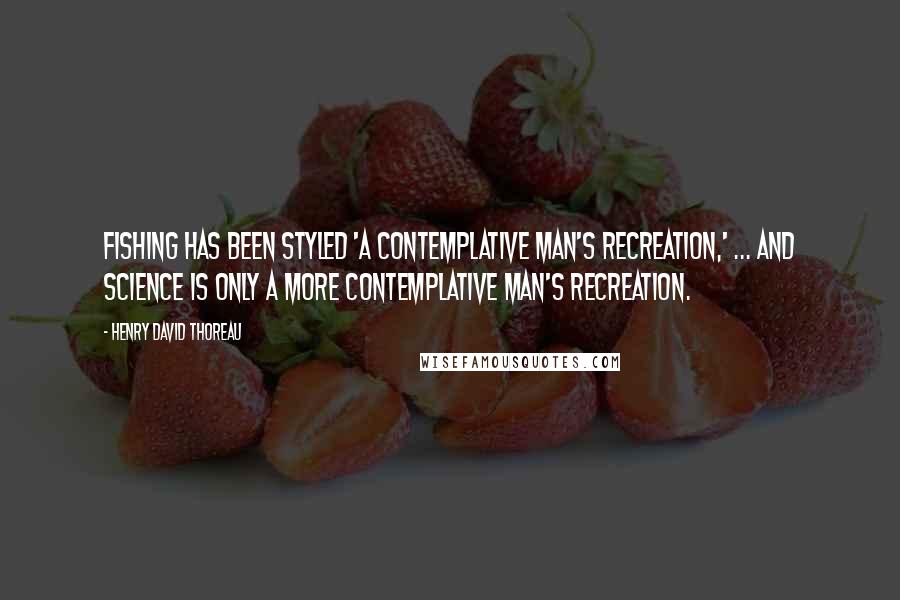 Henry David Thoreau Quotes: Fishing has been styled 'a contemplative man's recreation,' ... and science is only a more contemplative man's recreation.
