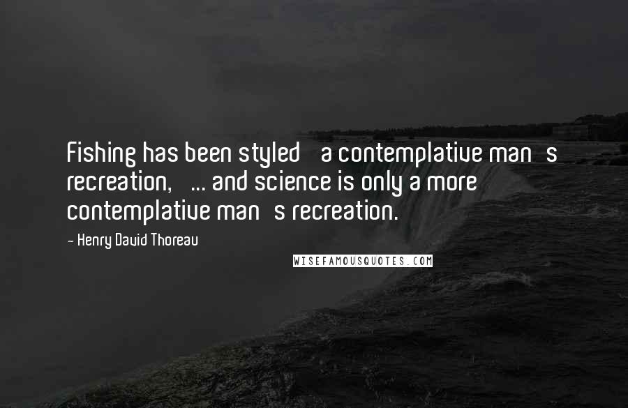 Henry David Thoreau Quotes: Fishing has been styled 'a contemplative man's recreation,' ... and science is only a more contemplative man's recreation.