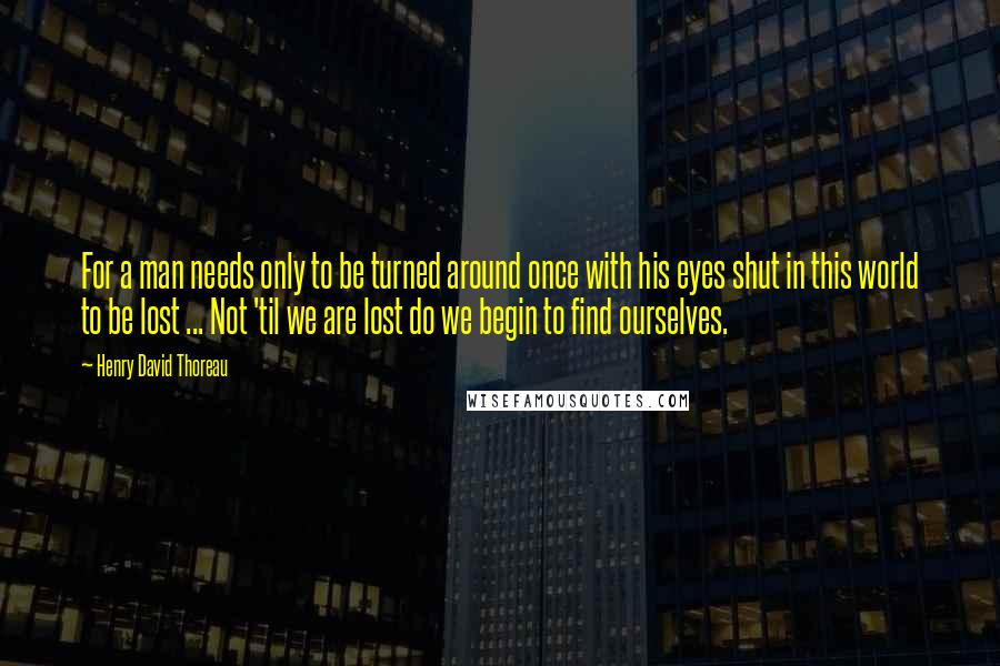 Henry David Thoreau Quotes: For a man needs only to be turned around once with his eyes shut in this world to be lost ... Not 'til we are lost do we begin to find ourselves.