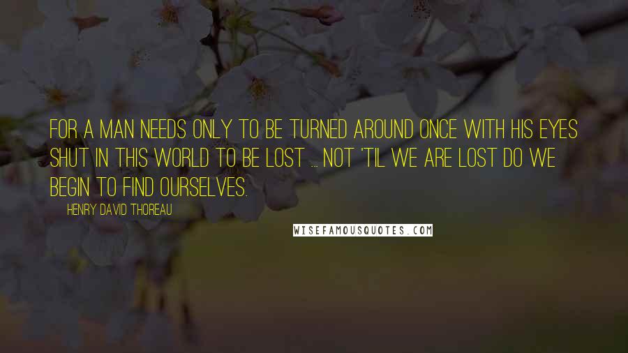 Henry David Thoreau Quotes: For a man needs only to be turned around once with his eyes shut in this world to be lost ... Not 'til we are lost do we begin to find ourselves.