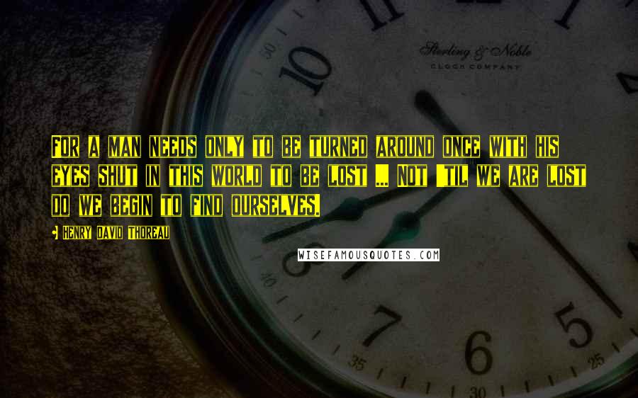Henry David Thoreau Quotes: For a man needs only to be turned around once with his eyes shut in this world to be lost ... Not 'til we are lost do we begin to find ourselves.