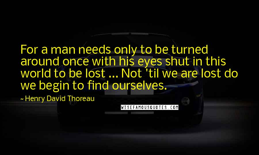 Henry David Thoreau Quotes: For a man needs only to be turned around once with his eyes shut in this world to be lost ... Not 'til we are lost do we begin to find ourselves.