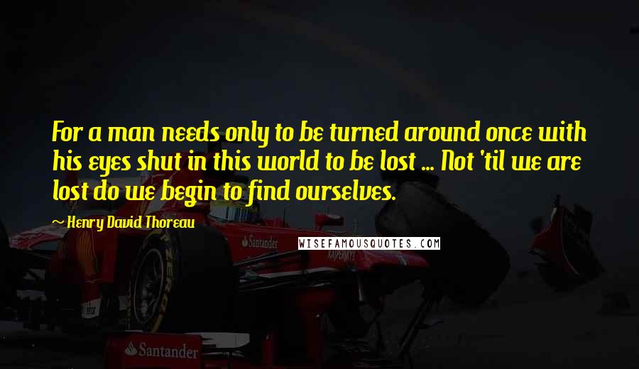 Henry David Thoreau Quotes: For a man needs only to be turned around once with his eyes shut in this world to be lost ... Not 'til we are lost do we begin to find ourselves.