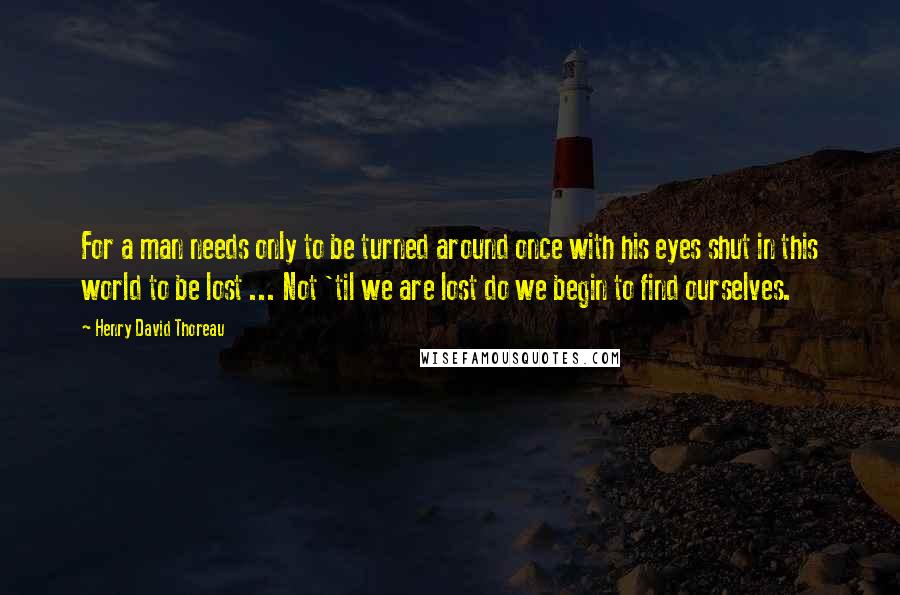 Henry David Thoreau Quotes: For a man needs only to be turned around once with his eyes shut in this world to be lost ... Not 'til we are lost do we begin to find ourselves.