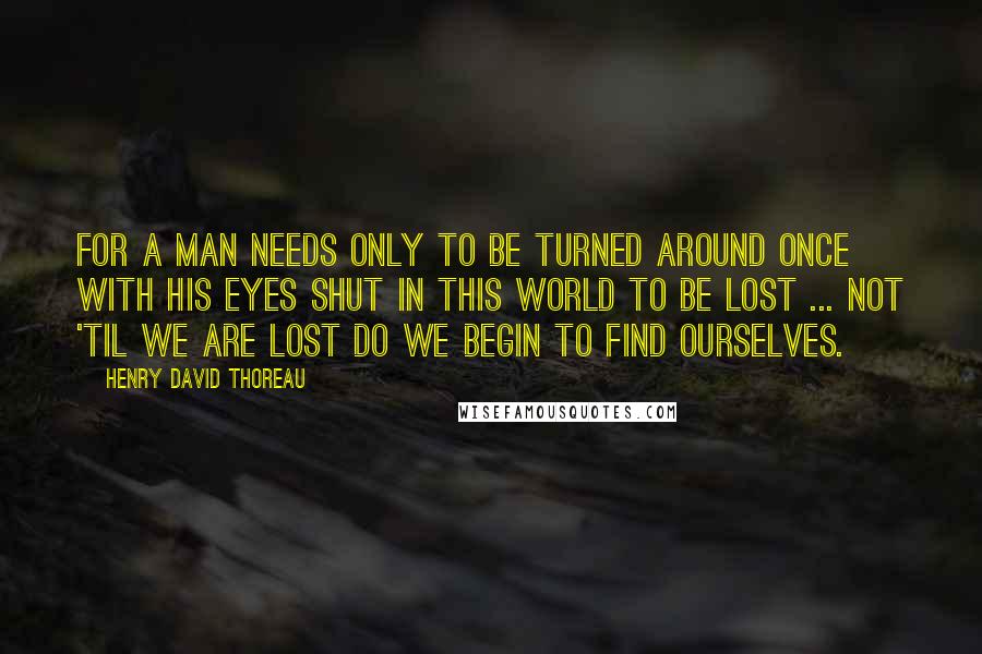 Henry David Thoreau Quotes: For a man needs only to be turned around once with his eyes shut in this world to be lost ... Not 'til we are lost do we begin to find ourselves.
