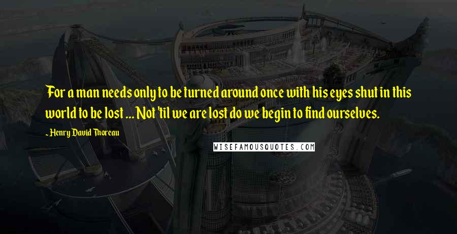 Henry David Thoreau Quotes: For a man needs only to be turned around once with his eyes shut in this world to be lost ... Not 'til we are lost do we begin to find ourselves.