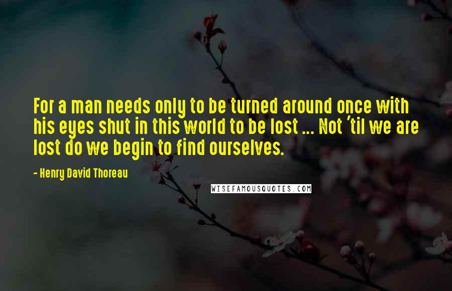 Henry David Thoreau Quotes: For a man needs only to be turned around once with his eyes shut in this world to be lost ... Not 'til we are lost do we begin to find ourselves.