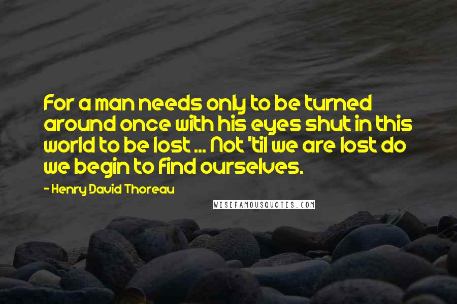 Henry David Thoreau Quotes: For a man needs only to be turned around once with his eyes shut in this world to be lost ... Not 'til we are lost do we begin to find ourselves.