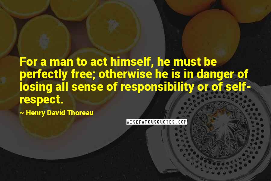 Henry David Thoreau Quotes: For a man to act himself, he must be perfectly free; otherwise he is in danger of losing all sense of responsibility or of self- respect.