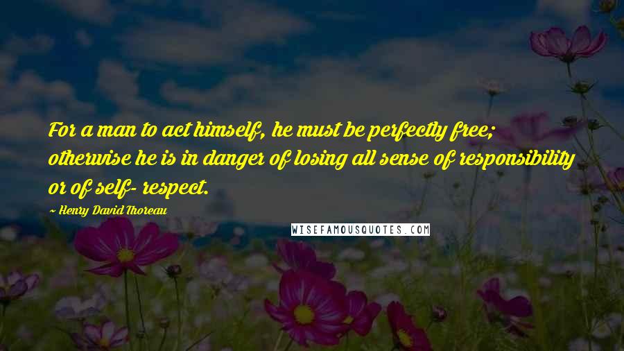 Henry David Thoreau Quotes: For a man to act himself, he must be perfectly free; otherwise he is in danger of losing all sense of responsibility or of self- respect.