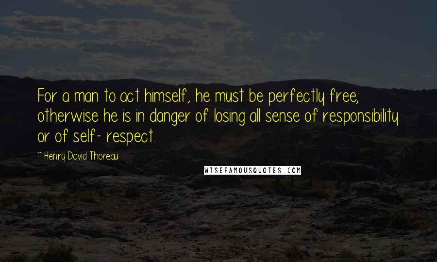 Henry David Thoreau Quotes: For a man to act himself, he must be perfectly free; otherwise he is in danger of losing all sense of responsibility or of self- respect.