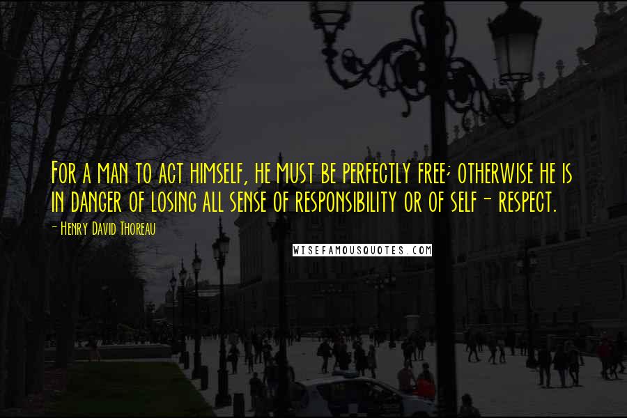 Henry David Thoreau Quotes: For a man to act himself, he must be perfectly free; otherwise he is in danger of losing all sense of responsibility or of self- respect.