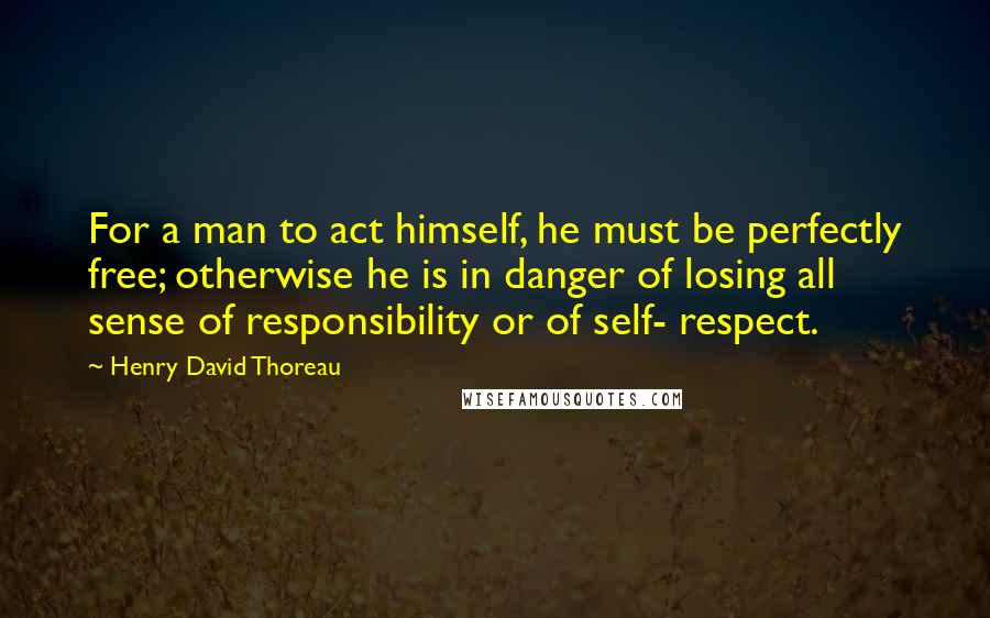 Henry David Thoreau Quotes: For a man to act himself, he must be perfectly free; otherwise he is in danger of losing all sense of responsibility or of self- respect.