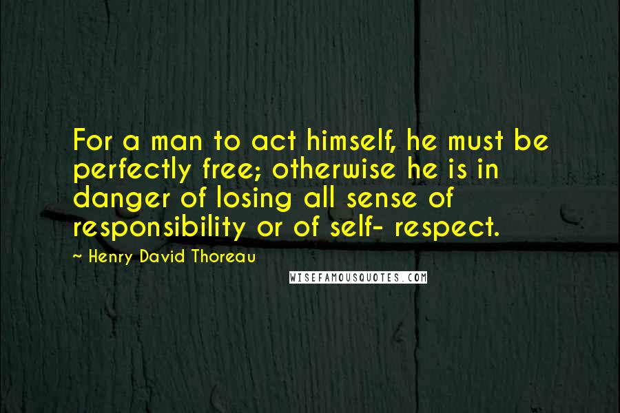 Henry David Thoreau Quotes: For a man to act himself, he must be perfectly free; otherwise he is in danger of losing all sense of responsibility or of self- respect.