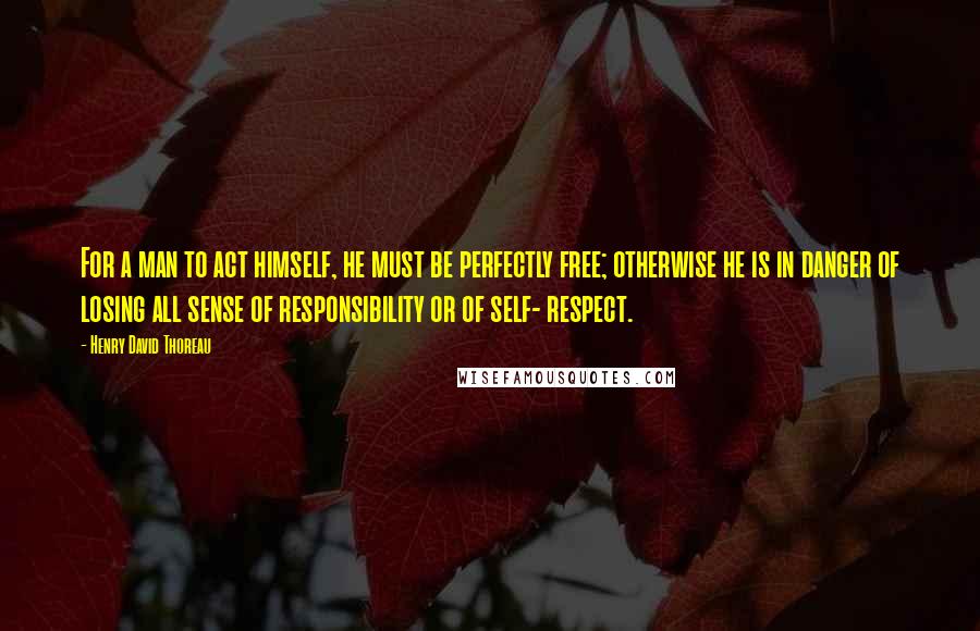 Henry David Thoreau Quotes: For a man to act himself, he must be perfectly free; otherwise he is in danger of losing all sense of responsibility or of self- respect.