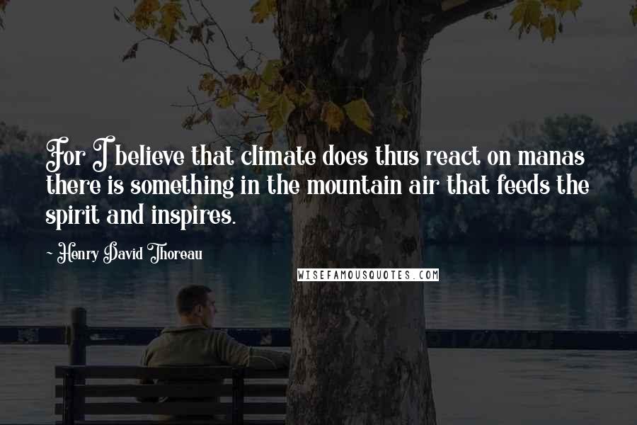 Henry David Thoreau Quotes: For I believe that climate does thus react on manas there is something in the mountain air that feeds the spirit and inspires.